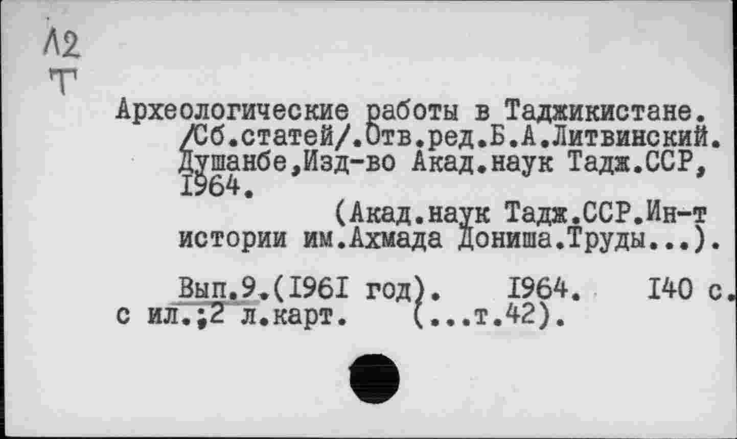 ﻿Л2
Археологические работы в Таджикистане. /Сб.статей/.Отв.ред.Б.А.Литвинский. Душанбе,Изд-во Акад.наук Тадж.ССР, 1964.
(Акад.наук Тадж.ССР.Ин-т истории им.Ахмада Дониша.Труды...).
Вып.9.(1961 год).	1964.	140 с
с ил.р?'л.карт.	(...т.42).